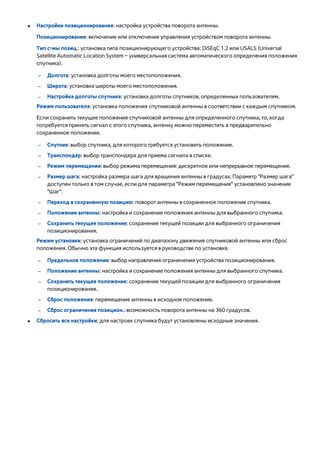 ● Настройки позиционирования: настройка устройства поворота антенны. 
Позиционирование: включение или отключение управления устройством поворота антенны. 
Тип с-мы позиц.: установка типа позиционирующего устройства: DiSEqC 1.2 или USALS (Universal 
Satellite Automatic Location System – универсальная система автоматического определения положения 
спутника). 
●–– Долгота: установка долготы моего местоположения. 
–– Широта: установка широты моего местоположения. 
–– Настройка долготы спутника: установка долготы спутников, определенных пользователем. 
Режим пользователя: установка положения спутниковой антенны в соответствии с каждым спутником. 
Если сохранить текущее положение спутниковой антенны для определенного спутника, то, когда 
потребуется принять сигнал с этого спутника, антенну можно переместить в предварительно 
сохраненное положение. 
–– Спутник: выбор спутника, для которого требуется установить положение. 
–– Транспондер: выбор транспондера для приема сигнала в списке. 
–– Режим перемещения: выбор режима перемещения: дискретное или непрерывное перемещение. 
–– Размер шага: настройка размера шага для вращения антенны в градусах. Параметр "Размер шага" 
доступен только в том случае, если для параметра "Режим перемещения" установлено значение 
"Шаг". 
–– Переход в сохраненную позицию: поворот антенны в сохраненное положение спутника. 
–– Положение антенны: настройка и сохранение положения антенны для выбранного спутника. 
–– Сохранить текущее положение: сохранение текущей позиции для выбранного ограничения 
позиционирования. 
Режим установки: установка ограничений по диапазону движения спутниковой антенны или сброс 
положения. Обычно эта функция используется в руководстве по установке. 
–– Предельное положение: выбор направления ограничения устройства позиционирования. 
–– Положение антенны: настройка и сохранение положения антенны для выбранного спутника. 
–– Сохранить текущее положение: сохранение текущей позиции для выбранного ограничения 
позиционирования. 
–– Сброс положения: перемещение антенны в исходное положение. 
–– Сброс ограничения позицион.: возможность поворота антенны на 360 градусов. 
●● Сбросить все настройки: для настроек спутника будут установлены исходные значения. 
 