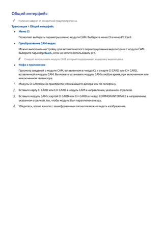 Общий интерфейc 
"" Наличие зависит от конкретной модели и региона. 
Трансляция > Общий интерфейc 
●● Меню CI 
Позволяет выбирать параметры в меню модуля CAM. Выберите меню CI в меню PC Card. 
●● Преобразование CAM-видео 
Можно выполнить настройку для автоматического перекодирования видеокодека с модуля CAM. 
Выберите параметр Выкл., если не хотите использовать его. 
"" Следует использовать модуль CAM, который поддерживает кодировку видеокодека. 
●● Инфо о приложении 
Просмотр сведений о модуле CAM, вставленном в гнездо CI, и о карте CI CARD или CI+ CARD, 
вставленной в модуль CAM. Вы можете установить модуль CAM в любое время, при включенном или 
выключенном телевизоре. 
111 Модуль CI CAM можно приобрести у ближайшего дилера или по телефону. 
222 Вставьте карту CI CARD или CI+ CARD в модуль CAM в направлении, указанном стрелкой. 
333 Вставьте модуль CAM с картой CI CARD или CI+ CARD в гнездо COMMON INTERFACE в направлении, 
указанном стрелкой, так, чтобы модуль был параллелен гнезду. 
444 Убедитесь, что на канале с зашифрованным сигналом можно видеть изображение. 
 