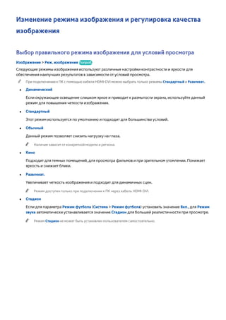 Изменение режима изображения и регулировка качества 
изображения 
Выбор правильного режима изображения для условий просмотра 
Изображение > Реж. изображения Попроб. 
Следующие режимы изображения используют различные настройки контрастности и яркости для 
обеспечения наилучших результатов в зависимости от условий просмотра. 
"" При подключении к ПК с помощью кабеля HDMI-DVI можно выбрать только режимы Стандартный и Развлекат.. 
●● Динамический 
Если окружающее освещение слишком яркое и приводит к размытости экрана, используйте данный 
режим для повышения четкости изображения. 
●● Стандартный 
Этот режим используется по умолчанию и подходит для большинства условий. 
●● Обычный 
Данный режим позволяет снизить нагрузку на глаза. 
"" Наличие зависит от конкретной модели и региона. 
●● Кино 
Подходит для темных помещений, для просмотра фильмов и при зрительном утомлении. Понижает 
яркость и снижает блики. 
●● Развлекат. 
Увеличивает четкость изображения и подходит для динамичных сцен. 
"" Режим доступен только при подключении к ПК через кабель HDMI-DVI. 
●● Стадион 
Если для параметра Режим футбола (Система > Режим футбола) установить значение Вкл., для Режим 
звука автоматически устанавливается значение Стадион для большей реалистичности при просмотре. 
"" Режим Стадион не может быть установлен пользователем самостоятельно. 
 