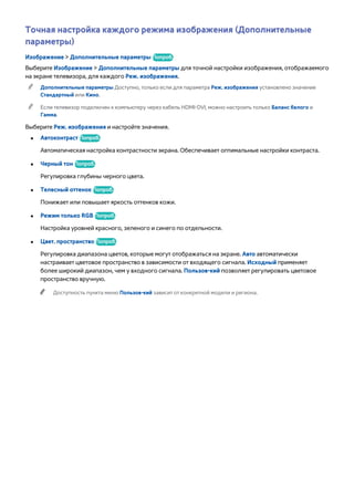 Точная настройка каждого режима изображения (Дополнительные 
параметры) 
Изображение > Дополнительные параметры Попроб. 
Выберите Изображение > Дополнительные параметры для точной настройки изображения, отображаемого 
на экране телевизора, для каждого Реж. изображения. 
"" Дополнительные параметры Доступно, только если для параметра Реж. изображения установлено значение 
Стандартный или Кино. 
"" Если телевизор подключен к компьютеру через кабель HDMI-DVI, можно настроить только Баланс белого и 
Гамма. 
Выберите Реж. изображения и настройте значения. 
●● Автоконтраст Попроб. 
Автоматическая настройка контрастности экрана. Обеспечивает оптимальные настройки контраста. 
●● Черный тон Попроб. 
Регулировка глубины черного цвета. 
●● Телесный оттенок Попроб. 
Понижает или повышает яркость оттенков кожи. 
●● Режим только RGB Попроб. 
Настройка уровней красного, зеленого и синего по отдельности. 
●● Цвет. пространство Попроб. 
Регулировка диапазона цветов, которые могут отображаться на экране. Авто автоматически 
настраивает цветовое пространство в зависимости от входящего сигнала. Исходный применяет 
более широкий диапазон, чем у входного сигнала. Пользов-кий позволяет регулировать цветовое 
пространство вручную. 
"" Доступность пункта меню Пользов-кий зависит от конкретной модели и региона. 
 