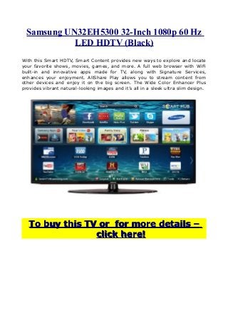 Samsung UN32EH5300 32-Inch 1080p 60 Hz
LED HDTV (Black)
With this Smart HDTV, Smart Content provides new ways to explore and locate
your favorite shows, movies, games, and more. A full web browser with WiFi
built-in and innovative apps made for TV, along with Signature Services,
enhances your enjoyment. AllShare Play allows you to stream content from
other devices and enjoy it on the big screen. The Wide Color Enhancer Plus
provides vibrant natural-looking images and it’s all in a sleek ultra slim design.
To buy this TV or for more details –To buy this TV or for more details –
click here!click here!
 