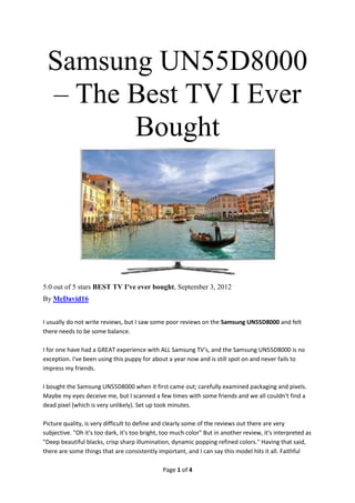Samsung UN55D8000
 – The Best TV I Ever
       Bought




5.0 out of 5 stars BEST TV I've ever bought, September 3, 2012
By MeDavid16


I usually do not write reviews, but I saw some poor reviews on the Samsung UN55D8000 and felt
there needs to be some balance.

I for one have had a GREAT experience with ALL Samsung TV's, and the Samsung UN55D8000 is no
exception. I've been using this puppy for about a year now and is still spot on and never fails to
impress my friends.

I bought the Samsung UN55D8000 when it first came out; carefully examined packaging and pixels.
Maybe my eyes deceive me, but I scanned a few times with some friends and we all couldn't find a
dead pixel (which is very unlikely). Set up took minutes.

Picture quality, is very difficult to define and clearly some of the reviews out there are very
subjective. "Oh it's too dark, it's too bright, too much color" But in another review, it's interpreted as
"Deep beautiful blacks, crisp sharp illumination, dynamic popping refined colors." Having that said,
there are some things that are consistently important, and I can say this model hits it all. Faithful

                                               Page 1 of 4
 
