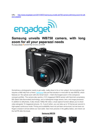 URL: http://www.engadget.com/2011/09/01/samsung-unveils-wb750-camera-with-long-zoom-for-all-
your-papara/




Samsung unveils WB750 camera, with long
zoom for all your paparazzi needs
By Jesse Hicks    posted Sep 1st 2011 5:00AM




Sometimes a photographer needs to get really, really close to his or her subject. And sometimes that
requires a little help from a friend. Samsung has just that situation in mind with its new WB750, which
features an 18x optical zoom with 24x Smart Zoom -- that's the longest zoom in the company's
compact portfolio. The camera also sports a 12.5 megapixel CMOS sensor with Sammie's proprietary
BSI (Back Side Illuminated) technology, and a redesigned image sensor, lens, and image processor.
In addition to still photos, it also shoots 1080p HD video; a dual capture function allows you to shoot
video alongside 10 megapixel pictures. Or, if you'd rather, you can take up to 10 frames per second in
high-speed continuous mode. Pricing and availability have not yet been announced, but we have our
fingers crossed it arrives before our next safari. See more pictures in the gallery below, and check out
the full PR after the break.
                                              Samsung WB750
 