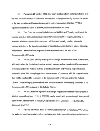 32. Pursuant to 28 U.S.C. § 1332, this Court also has subject matter jurisdiction over 
the state law claim asserted in this action because there is complete diversity between the parties 
to the state law claim and because the amount in controversy against defendant NVIDIA 
separatelyexceeds the value of $75,000, exclusiveof interests and costs. 
33. This Court has personal jurisdiction over NVIDIA and Velocity by virtue of the 
business activities Defendants conduct within the Commonwealth ofVirginia, resulting in 
sufficient minimum contacts with this forum. NVIDIA and Velocity conduct substantial 
business activities in the state, including acts of patent infringement that have injured Samsung, 
and therefore Defendants have purposefully availed themselves of the laws of the 
Commonwealth of Virginia. 
34. NVIDIA and Velocity directly and/or through intermediaries make, offer for sale, 
sell, and/or advertise (including through a website) products and services in the Commonwealth 
of Virginia and in this Judicial District. Defendants NVIDIA and Velocity purposefully and 
voluntarily place their infringing products into the stream of commerce with the expectation that 
they will be purchased by consumers in the Commonwealth of Virginia and in this Judicial 
District. These infringing products have been and continue to be purchased by consumers in the 
Commonwealth of Virginia and in this Judicial District. 
35. NVIDIA has been registered as a foreign corporation with the Commonwealth of 
Virginia since at least May 12, 2010. NVIDIAmay be served with process through its registered 
agent in the Commonwealth of Virginia, Corporation Service Company, HUE. Main St., 
Richmond, VA 23219. 
36. Velocity advertised that it is "100% based in the USA in Richmond, VA." About 
Us, Velocity, http://www.velocitymicro.com/about.php. Velocity additionally advertised that its 
10 
 