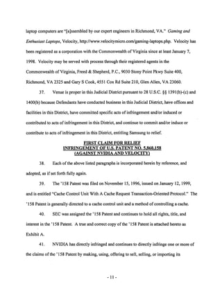 laptop computers are "[ajssembled by our expert engineers in Richmond, VA." Gamingand 
Enthusiast Laptops, Velocity, http://www.velocitymicro.com/gaming-laptops.php. Velocity has 
been registered as a corporation with the Commonwealth of Virginia since at least January 7, 
1998. Velocity may be served with process through their registered agents in the 
Commonwealth of Virginia, Freed & Shepherd, P.C., 9030 Stony Point Pkwy Suite 400, 
Richmond, VA 2325 and Gary S Cook, 4551 Cox Rd Suite 210, Glen Allen, VA 23060. 
37. Venue is proper in this Judicial District pursuant to 28 U.S.C. §§ 1391(b)-(c) and 
1400(b) because Defendants have conducted business in this Judicial District, have offices and 
facilities in this District, have committed specific acts of infringement and/or induced or 
contributed to acts of infringement in this District, and continue to commit and/or induce or 
contribute to acts of infringement in this District, entitling Samsung to relief. 
FIRST CLAIM FOR RELIEF 
INFRINGEMENT OF U.S. PATENT NO. 5,860,158 
(AGAINST NVIDIA AND VELOCITY) 
38. Each of the above listed paragraphs is incorporated herein by reference, and 
adopted, as if set forth fully again. 
39. The '158 Patent was filed on November 15,1996, issued on January 12,1999, 
and is entitled "Cache Control Unit With A Cache Request Transaction-Oriented Protocol." The 
'158 Patent is generally directed to a cache control unit and a method of controlling a cache. 
40. SEC was assigned the ' 158 Patent and continues to hold all rights, title, and 
interest in the '158 Patent. A true and correct copy of the '158 Patent is attached hereto as 
Exhibit A. 
41. NVIDIA has directly infringed and continues to directly infringe one or more of 
the claims of the '158 Patent by making, using, offering to sell, selling, or importing its 
-11 
 
