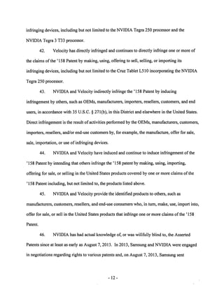 infringing devices, including but not limited to the NVIDIA Tegra 250 processor and the 
NVIDIA Tegra 3 T33 processor. 
42. Velocity has directly infringed and continues to directly infringe one or more of 
the claims ofthe '158 Patent by making, using, offering to sell, selling, or importing its 
infringing devices, including but not limited to the Cruz Tablet L510 incorporating the NVIDIA 
Tegra 250 processor. 
43. NVIDIA and Velocity indirectly infringe the ' 158 Patent by inducing 
infringement by others, such as OEMs, manufacturers, importers, resellers, customers, and end 
users, in accordance with 35 U.S.C. § 271(b), in this District and elsewhere in the United States. 
Direct infringement is the result of activities performed by the OEMs, manufacturers, customers, 
importers, resellers, and/or end-use customers by, for example, the manufacture, offer for sale, 
sale, importation, or use of infringing devices. 
44. NVIDIA and Velocity have induced and continue to induce infringement of the 
'158 Patent by intending that others infringe the '158 patent by making, using, importing, 
offering for sale, or selling in the United States products covered by one or more claims ofthe 
'158 Patent including, but not limited to, the products listed above. 
45. NVIDIA and Velocity provide the identified products to others, such as 
manufacturers, customers, resellers, and end-use consumers who, in turn, make, use, import into, 
offer for sale, or sell in the United States products that infringe one or more claims of the ' 158 
Patent. 
46. NVIDIA has had actual knowledge of, or was willfully blind to, the Asserted 
Patents since at least as early as August 7, 2013. In 2013, Samsung and NVIDIA were engaged 
in negotiations regarding rights to various patents and, on August 7, 2013, Samsung sent 
12 
 