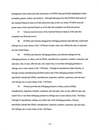 infringement claim chartsand other documents to NVIDIA that specifically highlighted certain 
exemplary patents, claims, and products. Although Samsung avers thatNVIDIA had notice of 
the Asserted Patents at least as of that submission date, at the very latest, NVIDIA received 
actual notice of the Asserted Patents as ofthe date this complaint was filed and served. 
47. Velocity received notice ofthe Asserted Patents at least as of the date this 
complaint was filed and served. 
48. NVIDIA and Velocity designed the infringing products such that they would each 
infringe one or more claims of the ' 158 Patent if made, used, sold, offered for sale, or imported 
into the United States. 
49. NVIDIA provides the infringing products, and reference designs for the 
infringing products, to others, such as OEMs, manufacturers, importers, resellers, customers, and 
end users, who, in turn, offer for sale, sell, import into, or use these infringing products to 
infringe one or more claims ofthe ' 158 Patent. Through its manufacture (either directly, or 
through contract manufacturing facilities) and/or sale of the infringing products, NVIDIA 
specifically intends that OEMs, manufacturers, importers, resellers, customers, and end users 
will infringe one or more claims of the ' 158 Patent. 
50. Velocity provides the infringing products to others, such as OEMs, 
manufacturers, importers, resellers, customers, and end users, who, in turn, offer for sale, sell, 
import into, or use these infringing products to infringe one or more claims of the ' 158 Patent. 
Through its manufacture, testing, use, and/or sale ofthe infringing products, Velocity 
specifically intends that OEMs, manufacturers, importers, resellers, customers, and end users 
will infringe one or more claims of the '158 Patent. 
13 
 