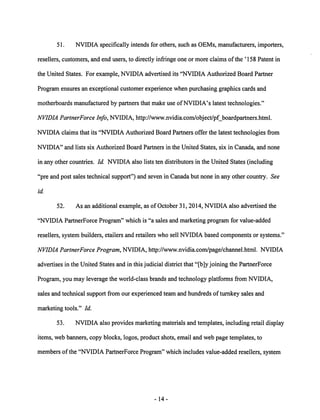 51. NVIDIA specifically intends for others, such as OEMs, manufacturers, importers, 
resellers, customers, and end users, to directly infringe one or more claims ofthe '158 Patent in 
the United States. For example, NVIDIA advertised its "NVIDIA Authorized Board Partner 
Program ensures an exceptional customer experience when purchasing graphics cards and 
motherboards manufactured by partners that make use ofNVIDIA's latest technologies." 
NVIDIA PartnerForce Info, NVIDIA, http://www.nvidia.com/object/pf_boardpartners.html. 
NVIDIA claims that its "NVIDIA Authorized Board Partners offer the latest technologies from 
NVIDIA" and lists six Authorized Board Partners in the United States, six in Canada, and none 
in any other countries. Id. NVIDIA also lists ten distributors in the United States (including 
"pre and post sales technical support") and seven in Canada but none in any other country. See 
id. 
52. As an additional example, as of October 31, 2014, NVIDIA also advertised the 
"NVIDIA PartnerForce Program" which is "a sales and marketing program for value-added 
resellers, system builders, etailers and retailers who sell NVIDIA based components or systems." 
NVIDIA PartnerForce Program, NVIDIA, http://www.nvidia.com/page/channel.html. NVIDIA 
advertises in the United States and in this judicial district that "[b]y joining the PartnerForce 
Program, you may leverage the world-class brands and technology platforms from NVIDIA, 
sales and technical support from our experienced team and hundreds ofturnkey sales and 
marketing tools." Id. 
53. NVIDIA also provides marketing materials and templates, including retail display 
items, web banners, copy blocks, logos, product shots, email and web page templates, to 
members of the "NVIDIA PartnerForce Program" which includes value-added resellers, system 
-14 
 