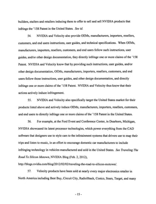builders, etailers and retailers inducing them to offer to sell and sell NVIDIA products that 
infringe the '158 Patent in the United States. See id. 
54. NVIDIA and Velocity also provide OEMs, manufacturers, importers, resellers, 
customers, and end users instructions, user guides, and technical specifications. When OEMs, 
manufacturers, importers, resellers, customers, and end users follow such instructions, user 
guides, and/or other design documentation, they directly infringe one or more claims of the ' 158 
Patent. NVIDIA and Velocity know that by providing such instructions, user guides, and/or 
other design documentation, OEMs, manufacturers, importers, resellers, customers, and end 
users follow those instructions, user guides, and other design documentation, and directly 
infringe one or more claims of the ' 158 Patent. NVIDIA and Velocity thus know that their 
actions actively induce infringement. 
55. NVIDIA and Velocity also specifically target the United States market for their 
products listed above and actively induce OEMs, manufacturers, importers, resellers, customers, 
and end users to directly infringe one or more claims of the '158 Patent in the United States. 
56. For example, at the Ford Event and Conference Center, in Dearborn, Michigan, 
NVIDIA showcased its latest processor technologies, which power everything from the CAD 
software that designers use to style cars to the infotainment systems that drivers use to map their 
trips and listen to music, in an effort to encourage domestic car manufacturers to include 
infringing technology in vehicles manufactured and sold in the United States. See Traveling The 
Road ToSilicon Motown, NVIDIA Blog (Feb. 2, 2012), 
http://blogs.nvidia.coni/blog/2012/02/02/traveling-the-road-to-silicon-motown/. 
57. Velocity products have been sold at nearly every major electronics retailer in 
North Americaincluding Best Buy, Circuit City, RadioShack, Costco, Sears, Target, and many 
15 
 