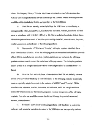 others. See Company History, Velocity, http://www.velocitymicro.com/velocity-story.php. 
Velocity introduces products and services that infringe the Asserted Patents intendingthat they 
would be sold in this Judicial District and elsewhere in the United States. 
58. NVIDIA and Velocity indirectly infringe the '158 Patent by contributing to 
infringementby others, such as OEMs, manufacturers, importers, resellers, customers, and end 
users, in accordance with 35 U.S.C. § 271(c), in this District and elsewhere in the United States. 
Direct infringement is the result of activities performed by the OEMs, manufacturers, importers, 
resellers, customers, and end users of the infringing products. 
59. For example, NVIDIA's and Velocity's infringing products identified above 
allow for the control of cache. When the infringing products are used as intended in the products 
of their OEMs, manufacturers, importers, resellers, customers, and end users, the infringing 
products must necessarily control the cache in an infringing manner. The infringing products 
cannot operate in an acceptable manner without controlling the cache as claimed in the '158 
Patent. 
60. From the facts set forth above, it is evident that NVIDIA and Velocity knew or 
should have known that the ability to control the cache in the infringing products is especially 
made or especially adapted to operate in the products ofNVIDIA's and Velocity's OEMs, 
manufacturers, importers, resellers, customers, and end users, and is not a staple article or 
commodity ofcommerce and that its infringing use is required for operationof the infringing 
products. Any other use would be unusual, far-fetched, illusory, impractical, occasional, 
aberrant, or experimental. 
61. NVIDIA's and Velocity's infringing products, with the ability to control the 
cache, are each a material part of the invention of the '158 Patentand are especially madeor 
16 
 
