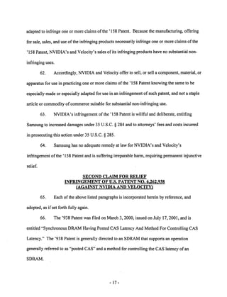 adapted to infringe one or more claims of the '158 Patent. Because the manufacturing, offering 
for sale, sales, and use of the infringing products necessarily infringe one or more claims of the 
'158 Patent, NVIDIA's and Velocity's sales of its infringing products have no substantial non 
infringing uses. 
62. Accordingly, NVIDIA and Velocity offer to sell, or sell a component, material, or 
apparatus for use in practicing one or more claims of the ' 158 Patent knowing the same to be 
especiallymade or especially adapted for use in an infringement of such patent, and not a staple 
article or commodity of commerce suitable for substantial non-infringing use. 
63. NVIDIA's infringement ofthe '158 Patent is willful and deliberate, entitling 
Samsung to increased damages under 35 U.S.C. § 284 and to attorneys' fees and costs incurred 
in prosecuting this action under 35 U.S.C. § 285. 
64. Samsung has no adequate remedy at law for NVIDIA's and Velocity's 
infringement ofthe '158 Patent and is suffering irreparable harm, requiring permanent injunctive 
relief. 
SECOND CLAIM FOR RELIEF 
INFRINGEMENT OF U.S. PATENT NO. 6,262,938 
(AGAINST NVIDIA AND VELOCITY) 
65. Each ofthe above listed paragraphs is incorporated herein by reference, and 
adopted, as if set forth fully again. 
66. The '938 Patent was filed on March 3, 2000, issued on July 17, 2001, and is 
entitled "Synchronous DRAM Having Posted CAS Latency And Method For Controlling CAS 
Latency." The '938 Patent is generally directed to an SDRAM that supports an operation 
generally referred to as "posted CAS" and a method for controlling the CAS latency of an 
SDRAM. 
17 
 
