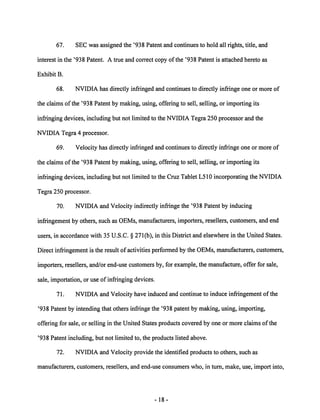 67. SEC was assigned the '938 Patent and continues to hold all rights, title, and 
interest in the '938 Patent. A true and correct copy of the '938 Patent is attached hereto as 
Exhibit B. 
68. NVIDIA has directly infringed and continues to directly infringe one or more of 
the claims of the '938 Patent by making, using, offering to sell, selling, or importing its 
infringing devices, including but not limited to the NVIDIA Tegra 250 processor and the 
NVIDIA Tegra 4 processor. 
69. Velocity has directly infringed and continues to directly infringe one or more of 
the claims of the '938 Patent by making, using, offering to sell, selling, or importing its 
infringing devices, including but not limited to the Cruz Tablet L510 incorporating the NVIDIA 
Tegra 250 processor. 
70. NVIDIA and Velocity indirectly infringe the '938 Patent by inducing 
infringement by others, such as OEMs, manufacturers, importers, resellers, customers, and end 
users, in accordance with 35 U.S.C. § 271(b), in this District and elsewhere in the United States. 
Direct infringement is the result of activities performed by the OEMs, manufacturers, customers, 
importers, resellers, and/or end-use customersby, for example, the manufacture, offer for sale, 
sale, importation, or use of infringing devices. 
71. NVIDIA and Velocity have induced and continue to induce infringement of the 
'938 Patent by intending that others infringe the '938 patent by making, using, importing, 
offering for sale, or selling in the United States products covered by one or more claims of the 
'938 Patent including, but not limited to, the products listed above. 
72. NVIDIA and Velocity provide the identified products to others, such as 
manufacturers, customers, resellers, and end-use consumers who, in turn, make, use, import into, 
18 
 