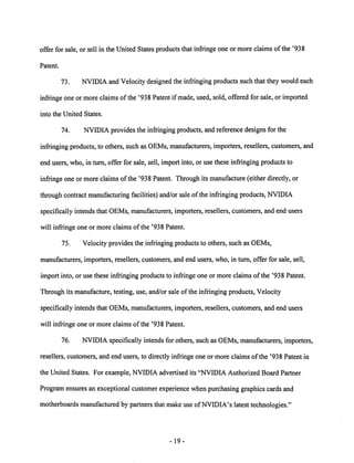 offer for sale, or sell in the United States products that infringe one or more claims ofthe '938 
Patent. 
73. NVIDIA and Velocity designed the infringingproducts such that they would each 
infringe one or more claims of the '938 Patent if made, used, sold, offered for sale, or imported 
into the United States. 
74. NVIDIA provides the infringing products, and reference designs for the 
infringing products, to others, such as OEMs,manufacturers, importers, resellers, customers, and 
end users, who, in turn, offer for sale, sell, import into, or use these infringing products to 
infringe one or more claims of the '938 Patent. Through its manufacture (either directly, or 
through contract manufacturing facilities) and/or sale of the infringing products, NVIDIA 
specifically intends that OEMs, manufacturers, importers, resellers, customers, and end users 
will infringe one or more claims ofthe '938 Patent. 
75. Velocity provides the infringing products to others, such as OEMs, 
manufacturers, importers, resellers, customers, and end users, who, in turn, offer for sale, sell, 
import into, or use these infringing products to infringe one or more claims of the '938 Patent. 
Through its manufacture, testing, use, and/or sale ofthe infringing products, Velocity 
specifically intends that OEMs, manufacturers, importers, resellers, customers, and end users 
will infringe one or more claims of the '938 Patent. 
76. NVIDIA specifically intends for others, such as OEMs, manufacturers, importers, 
resellers, customers, and end users, to directly infringe one or more claims of the '938 Patent in 
the United States. For example, NVIDIA advertised its "NVIDIA Authorized Board Partner 
Program ensures an exceptional customer experience when purchasing graphics cards and 
motherboards manufactured by partners that make use of NVIDIA's latest technologies." 
19 
 