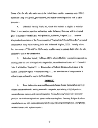 States, offers for sale, sells and/or uses in the United States graphics processing units (GPUs), 
system on a chip (SOC) units, graphics cards, and mobile computing devices such as tablet 
computers. 
4. Defendant Velocity Micro, Inc., which does business in Virginia as Velocity 
Micro, is a corporation organized and existing underthe laws of Delaware with its principal 
place ofbusiness located at 7510 Whitepine Road, Richmond, Virginia 23237. The State 
Corporation Commission ofthe Commonwealth ofVirginia listsVelocity Micro, Inc.'s principal 
office as 9030 Stony Point Parkway, Suite 400, Richmond, Virginia, 23235. Velocity Micro, 
Inc. incorporates NVIDIA GPUs, SOCs, and/or graphics cards in products that it offers for sale, 
sells and/or uses in the United States. 
5. Defendant Velocity Holdings, LLC is a limited liability corporation organized and 
existing under the laws ofVirginia with its principal place of business located at 825 Grove Rd. 
Suite 3, Midlothian, Virginia 23114. The members of Velocity Holdings, LLC reside in the 
Eastern District ofVirginia. Velocity Holdings, LLC is a manufacturer of computers that it 
offers for sale, sells and/or uses in the United States. 
SAMSUNG 
6. From its inception as a small business in Taegu, Korea, Samsung has grown to 
become one ofthe world's leading electronics companies, specializing in digital products, 
semiconductors, memory, and system integration. Today, Samsung's innovative consumer 
products are widely recognized andappreciated across the globe. Samsung designs, develops, 
manufacturers, and sells leading consumer electronics, including mobile phones, smartphones, 
tablet computers, and laptop computers. 
 
