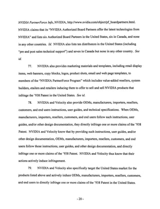 NVIDIA PartnerForce Info, NVIDIA, http://www.nvidia.com/object/pf_boardpartners.html. 
NVIDIA claims that its "NVIDIA Authorized Board Partners offer the latest technologies from 
NVIDIA" and lists six Authorized Board Partners in the United States, six in Canada, and none 
in any other countries. Id. NVIDIAalso lists ten distributors in the United States (including 
"pre and post sales technical support") and seven in Canada but none in any other country. See 
id. 
77. NVIDIA also provides marketing materials and templates, including retail display 
items, web banners, copy blocks, logos, product shots, email and web page templates, to 
members ofthe "NVIDIA PartnerForce Program" which includes value-added resellers, system 
builders, etailers and retailers inducing them to offer to sell and sell NVIDIA products that 
infringe the '938 Patent in the United States. See id. 
78. NVIDIA and Velocity also provide OEMs, manufacturers, importers, resellers, 
customers, and end users instructions, user guides, and technical specifications. When OEMs, 
manufacturers, importers, resellers, customers, and end users follow such instructions, user 
guides, and/or other design documentation, they directly infringe one or more claims of the '938 
Patent. NVIDIA and Velocity know that by providing such instructions, user guides, and/or 
other design documentation, OEMs, manufacturers, importers, resellers, customers, and end 
users follow those instructions, user guides, and other design documentation, and directly 
infringe one or more claims of the '938 Patent. NVIDIA and Velocity thus know that their 
actions actively induce infringement. 
79. NVIDIA and Velocity also specifically target the United States market for the 
products listed above and actively induce OEMs, manufacturers, importers, resellers, customers, 
and end users to directly infringe one or more claims of the '938 Patent in the United States. 
20 
 