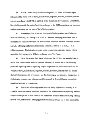 80. NVIDIA and Velocity indirectly infringe the '938 Patent by contributing to 
infringement by others, such as OEMs, manufacturers, importers, resellers, customers, and end 
users, in accordance with 35 U.S.C. § 271(c), in this District and elsewhere in the United States. 
Direct infringement is the result of activities performed by the OEMs, manufacturers, importers, 
resellers, customers, and end users of the infringing products. 
81. For example, NVIDIA's and Velocity's infringing products identified above 
allow for controlling CAS latency of an SDRAM. When the infringing products are used as 
intended in the products oftheir OEMs, manufacturers, importers, resellers, customers, and end 
users, the infringing products must necessarily control CAS latency of an SDRAM in an 
infringing manner. The infringing products cannot operate in an acceptable manner without 
controlling CAS latency of an SDRAM as claimed in the '938 Patent. 
82. From the facts set forth above, it is evident that NVIDIA and Velocity knew or 
should have known that the ability to control CAS latency of an SDRAM in the infringing 
products is especially made or especially adapted to operate in the products ofNVIDIA's and 
Velocity's OEMs, manufacturers, importers, resellers, customers, and end users and is not a 
staple article or commodity of commerce and that its infringing use is required for operation of 
the infringing products. Any other use would be unusual, far-fetched, illusory, impractical, 
occasional, aberrant, or experimental. 
83. NVIDIA's infringing products, with the ability to control CAS latency of an 
SDRAM, are each a material part of the invention of the '938 Patent and are especially made or 
adapted to infringe one or more claims ofthe '938 Patent. Because the manufacturing, offering 
for sale, sales, and use of the infringing products necessarily infringe one or more claims ofthe 
21- 
 