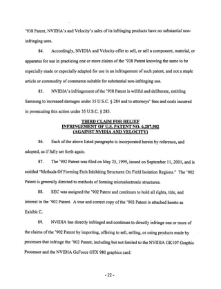 '938 Patent, NVIDIA's and Velocity's sales of its infringing products have no substantial non 
infringing uses. 
84. Accordingly, NVIDIA and Velocity offer to sell, or sell a component, material, or 
apparatus for use in practicing one or more claims of the '938 Patent knowing the same to be 
especially made or especially adapted for use in an infringement of such patent, and not a staple 
article or commodity of commerce suitable for substantial non-infringing use. 
85. NVIDIA's infringement of the '938 Patent is willful and deliberate, entitling 
Samsung to increased damages under 35 U.S.C. § 284 and to attorneys' fees and costs incurred 
in prosecuting this action under 35 U.S.C. § 285. 
THIRD CLAIM FOR RELIEF 
INFRINGEMENT OF U.S. PATENT NO. 6,287.902 
(AGAINST NVIDIA AND VELOCITY) 
86. Each ofthe above listed paragraphs is incorporated herein by reference, and 
adopted, as if fully set forth again. 
87. The '902 Patent was filed on May 25,1999, issued on September 11, 2001, and is 
entitled "Methods Of Forming Etch Inhibiting Structures On Field Isolation Regions." The '902 
Patent is generally directed to methods of forming microelectronic structures. 
88. SEC was assigned the '902 Patent and continues to hold all rights, title, and 
interest in the '902 Patent. A true and correct copy of the '902 Patent is attached hereto as 
Exhibit C. 
89. NVIDIA has directly infringed andcontinues to directly infringe one or more of 
the claims of the '902 Patent by importing, offering to sell, selling, or using products made by 
processes that infringe the '902 Patent, including but not limited to the NVIDIA GK107 Graphic 
Processorand the NVIDIA GeForceGTX980 graphics card. 
-22 
 