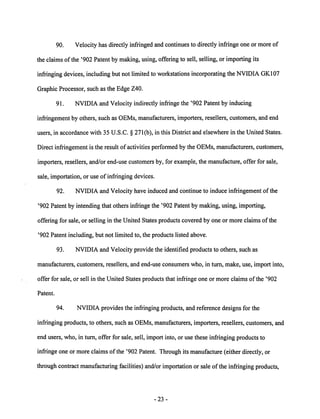 90. Velocity has directly infringed and continues to directly infringe one or more of 
the claims of the '902 Patent by making, using, offering to sell, selling, or importing its 
infringing devices, including but not limited to workstations incorporating the NVIDIA GK107 
Graphic Processor, such as the Edge Z40. 
91. NVIDIA and Velocity indirectly infringe the '902 Patent by inducing 
infringement by others, such as OEMs, manufacturers, importers, resellers, customers, and end 
users, in accordance with 35 U.S.C. § 271(b), in this District and elsewhere in the United States. 
Direct infringement is the result of activities performed by the OEMs, manufacturers, customers, 
importers, resellers, and/or end-use customers by, for example, the manufacture, offer for sale, 
sale, importation, or use of infringing devices. 
92. NVIDIA and Velocity have induced and continue to induce infringement of the 
'902 Patent by intending that others infringe the '902 Patent by making, using, importing, 
offering for sale, or selling in the United States products covered by one or more claims ofthe 
'902 Patent including, but not limited to, the products listed above. 
93. NVIDIA and Velocity provide the identified products to others, such as 
manufacturers, customers, resellers, and end-use consumers who, in turn, make, use, import into, 
offer for sale, or sell in the United States products that infringe one or more claims of the '902 
Patent. 
94. NVIDIA provides the infringing products, and reference designs for the 
infringing products, to others, such as OEMs, manufacturers, importers, resellers, customers, and 
end users, who, in turn, offer for sale, sell, import into, or use these infringing products to 
infringe one or more claims of the '902 Patent. Through its manufacture (either directly, or 
through contract manufacturing facilities) and/or importation or sale ofthe infringing products, 
23 
 