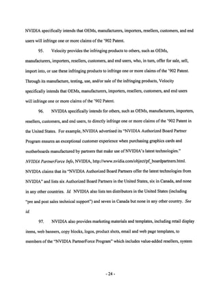 NVIDIA specifically intends that OEMs, manufacturers, importers, resellers, customers, and end 
users will infringe one or more claims ofthe '902 Patent. 
95. Velocity provides the infringing products to others, such as OEMs, 
manufacturers, importers, resellers, customers, and end users, who, in turn, offer for sale, sell, 
import into, or use these infringing products to infringe one or more claims ofthe '902 Patent. 
Through its manufacture, testing, use, and/or sale of the infringing products, Velocity 
specifically intends that OEMs, manufacturers, importers, resellers, customers, and end users 
will infringe one or more claims of the '902 Patent. 
96. NVIDIA specifically intends for others, such as OEMs, manufacturers, importers, 
resellers, customers, and end users, to directly infringe one or more claims of the '902 Patent in 
the United States. For example, NVIDIA advertised its "NVIDIA Authorized Board Partner 
Program ensures an exceptional customer experience whenpurchasing graphics cardsand 
motherboards manufacturedby partners that make use of NVIDIA's latest technologies." 
NVIDIA PartnerForce Info, NVIDIA, http://www.nvidia.com/object/pf_boardpartners.html. 
NVIDIA claims that its "NVIDIA Authorized Board Partners offer the latest technologies from 
NVIDIA" and lists six Authorized Board Partners in the United States, six in Canada, and none 
in any other countries. Id. NVIDIAalso lists ten distributors in the United States (including 
"pre and post sales technical support") and seven in Canadabut none in any other country. See 
id. 
97. NVIDIA also provides marketing materials and templates, including retail display 
items, web banners, copy blocks, logos, product shots, email and web page templates, to 
members of the "NVIDIA PartnerForce Program" which includes value-added resellers, system 
24 
 