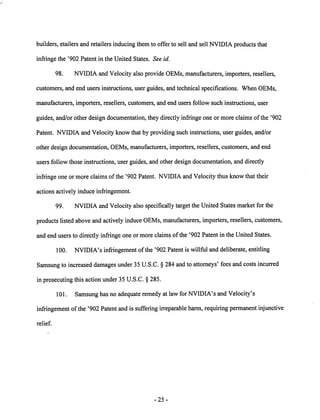 builders, etailers and retailers inducing them to offer to sell and sell NVIDIA products that 
infringe the '902 Patent in the United States. See id. 
98. NVIDIA and Velocity also provide OEMs, manufacturers, importers, resellers, 
customers, and end users instructions, user guides, and technical specifications. When OEMs, 
manufacturers, importers, resellers, customers, and end users follow such instructions, user 
guides, and/or other design documentation, they directly infringe one or more claims of the '902 
Patent. NVIDIA and Velocity know that by providing such instructions, user guides, and/or 
other design documentation, OEMs, manufacturers, importers, resellers, customers, and end 
users follow those instructions, user guides, and other design documentation, and directly 
infringe one or more claims of the '902 Patent. NVIDIAand Velocity thus know that their 
actions actively induce infringement. 
99. NVIDIA and Velocity also specifically target the United States market for the 
products listed above and actively induce OEMs, manufacturers, importers, resellers, customers, 
and end users to directly infringe one or moreclaims of the '902 Patent in the United States. 
100. NVIDIA's infringementofthe '902 Patent is willful and deliberate, entitling 
Samsung to increased damages under 35 U.S.C. § 284 and to attorneys' fees andcosts incurred 
in prosecuting this action under 35 U.S.C. § 285. 
101. Samsung has no adequate remedy at law for NVIDIA's and Velocity's 
infringement of the '902 Patent and is suffering irreparable harm, requiring permanent injunctive 
relief. 
25 
 