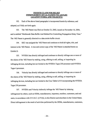 FOURTH CLAIM FOR RELIEF 
INFRINGEMENT OF U.S. PATENT NO. 6.819.602 
(AGAINST NVIDIA AND VELOCITY) 
102. Each of the above listed paragraphs is incorporated herein by reference, and 
adopted, as if fully set forth again. 
103. The '602 Patent was filed on October 23,2002, issued on November 16, 2004, 
and is entitled "Multimode Data Buffer And Method For Controlling Propagation Delay Time." 
The '602 Patent is generally directed to a data strobe buffer circuit. 
104. SEC was assigned the '602 Patent and continues to hold all rights, title, and 
interest in the '602 Patent. A true and correct copy ofthe '602 Patent is attached hereto as 
Exhibit D. 
105. NVIDIA has directly infringed and continues to directly infringe one or more of 
the claims of the '602 Patent by making, using, offering to sell, selling, or importing its 
infringing devices, including but not limited to theNVIDIA Tegra 250processor andNVIDIA 
Tegra 4 processor. 
106. Velocity has directly infringed and continues to directly infringe oneor more of 
the claims of the '602 Patentby making, using, offering to sell, selling, or importing its 
infringing devices, including but not limited to the Cruz Tablet L510 incorporating theNVIDIA 
Tegra 250 processor. 
107. NVIDIA and Velocity indirectly infringe the '602 Patent by inducing 
infringement by others, such as OEMs, manufacturers, importers, resellers, customers, and end 
users, in accordance with 35 U.S.C. § 271(b), in this District and elsewhere in the United States. 
Direct infringement is the result of activities performed by the OEMs, manufacturers, customers, 
26 
 