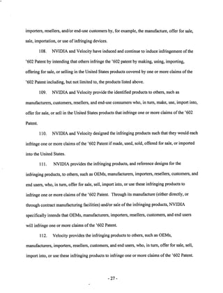 importers, resellers, and/or end-use customers by, for example, the manufacture, offer for sale, 
sale, importation, or use of infringing devices. 
108. NVIDIA and Velocity have induced and continue to induce infringement of the 
'602 Patent by intending that others infringe the '602 patent by making, using, importing, 
offering for sale, or selling in the United States products covered by one or more claims of the 
'602 Patent including, but not limited to, the products listed above. 
109. NVIDIA and Velocity provide the identified products to others, such as 
manufacturers, customers, resellers, and end-use consumers who, in turn, make, use, import into, 
offer for sale, or sell in the United States products that infringe one or more claims of the '602 
Patent. 
110. NVIDIAand Velocity designed the infringing products such that they would each 
infringe one or more claims of the '602 Patent if made, used, sold, offered for sale, or imported 
into the United States. 
111. NVIDIA provides the infringing products, andreference designs for the 
infringing products, to others, such asOEMs, manufacturers, importers, resellers, customers, and 
end users, who, in turn, offer for sale, sell, importinto, or use these infringingproductsto 
infringe one or more claims of the '602 Patent. Through its manufacture (either directly, or 
through contract manufacturing facilities) and/or sale of the infringing products, NVIDIA 
specifically intends that OEMs, manufacturers, importers, resellers, customers, and endusers 
will infringe one or more claims of the '602 Patent. 
112. Velocity provides the infringing products to others, such as OEMs, 
manufacturers, importers, resellers, customers, and end users, who, in turn, offer for sale, sell, 
import into, or use these infringing products to infringe one or more claims of the '602 Patent. 
27 
 