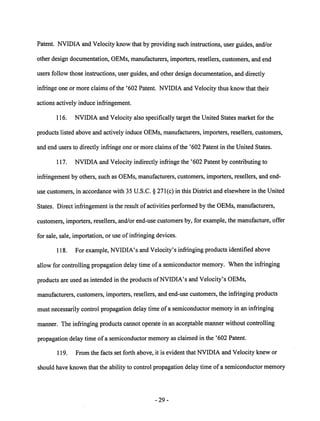 Patent. NVIDIA and Velocity know that by providing such instructions, user guides, and/or 
other design documentation, OEMs, manufacturers, importers, resellers, customers, and end 
users follow those instructions, user guides, and other design documentation, and directly 
infringe one or more claims of the '602 Patent. NVIDIA and Velocity thus know that their 
actions actively induce infringement. 
116. NVIDIA and Velocity also specifically target the United States market for the 
products listed above and actively induce OEMs, manufacturers, importers, resellers, customers, 
and end users to directly infringe one or more claims of the '602 Patent in the United States. 
117. NVIDIA and Velocity indirectly infringe the '602 Patent by contributing to 
infringement by others, such as OEMs, manufacturers, customers, importers, resellers, and end-use 
customers, in accordance with 35 U.S.C. § 271(c) in this District and elsewhere in the United 
States. Direct infringement is the result of activities performed by the OEMs, manufacturers, 
customers, importers, resellers, and/or end-use customers by, for example, the manufacture, offer 
for sale, sale, importation, or use of infringing devices. 
118. For example, NVIDIA's and Velocity's infringing products identified above 
allow for controlling propagation delay time of a semiconductor memory. When the infringing 
products are used as intended in the products ofNVIDIA's and Velocity's OEMs, 
manufacturers, customers, importers, resellers, and end-use customers, the infringing products 
must necessarily control propagation delay time of a semiconductor memory in an infringing 
manner. The infringing products cannot operate in an acceptable manner without controlling 
propagation delay time of a semiconductormemoryas claimed in the '602 Patent. 
119. From the facts set forth above, it is evident that NVIDIA and Velocity knew or 
should have known that the ability to control propagation delay time of a semiconductor memory 
29 
 