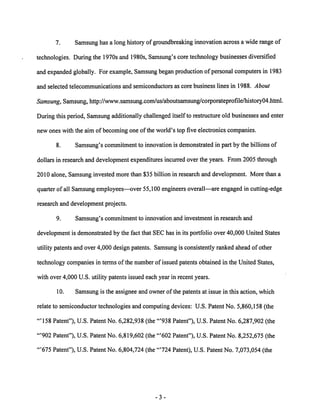 7. Samsung has a longhistory of groundbreaking innovation across a wide range of 
technologies. During the 1970s and 1980s, Samsung's core technology businesses diversified 
and expanded globally. For example, Samsung began production of personal computers in 1983 
and selected telecommunications and semiconductors as core business lines in 1988. About 
Samsung, Samsung, http://www.samsung.com/us/aboutsamsung/corporateprofile/history04.html. 
During this period, Samsungadditionally challenged itself to restructure old businesses andenter 
new ones with the aim of becoming one of the world's top five electronics companies. 
8. Samsung's commitment to innovation is demonstrated in partby the billions of 
dollars in research and development expenditures incurred over the years. From 2005 through 
2010 alone, Samsung invested more than $35 billion in research and development. More than a 
quarter of all Samsung employees—over 55,100 engineers overall—are engaged in cutting-edge 
research and development projects. 
9. Samsung's commitment to innovation and investment in research and 
development is demonstrated by the fact that SEC has in its portfolio over 40,000 United States 
utility patents and over 4,000 design patents. Samsung is consistently ranked ahead of other 
technology companies in terms ofthe number of issued patents obtained in the United States, 
with over 4,000 U.S. utility patents issued each year in recent years. 
10. Samsung is the assignee and owner ofthe patents at issue in this action, which 
relate to semiconductor technologies and computing devices: U.S. Patent No. 5,860,158 (the 
"'158 Patent"), U.S. Patent No. 6,282,938 (the "'938 Patent"), U.S. Patent No. 6,287,902 (the 
"'902 Patent"), U.S. Patent No. 6,819,602 (the '"602 Patent"), U.S. Patent No. 8,252,675 (the 
"'675 Patent"), U.S. Patent No. 6,804,724 (the "'724 Patent), U.S. Patent No. 7,073,054 (the 
-3 
 