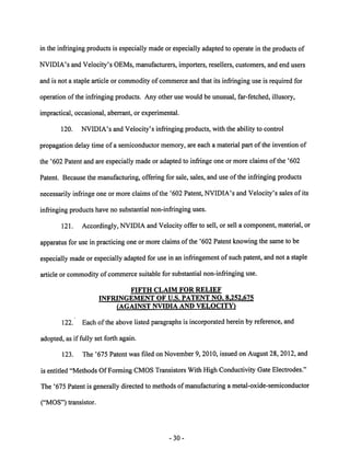 in the infringing products is especially made or especially adapted to operate in the products of 
NVIDIA's and Velocity's OEMs, manufacturers, importers, resellers, customers, and end users 
and is not a staple article or commodity of commerce and that its infringing use is required for 
operation of the infringing products. Any other use would be unusual, far-fetched, illusory, 
impractical, occasional, aberrant, or experimental. 
120. NVIDIA's and Velocity's infringing products, with the ability to control 
propagation delay time of a semiconductor memory, are each a material part of the invention of 
the '602 Patent and are especially made or adapted to infringe one or more claims of the '602 
Patent. Because the manufacturing, offering for sale, sales, and use of the infringing products 
necessarily infringe one or more claims of the '602 Patent, NVIDIA's and Velocity's salesof its 
infringing productshave no substantial non-infringing uses. 
121. Accordingly, NVIDIA andVelocity offer to sell, or sell a component, material, or 
apparatus for use inpracticing one ormore claims ofthe '602 Patent knowing the same to be 
especially made or especially adapted for use in an infringement of such patent, and not a staple 
article or commodity of commerce suitable for substantial non-infringing use. 
FIFTH CLAIM FOR RELIEF 
INFRINGEMENT OF U.S. PATENT NO. 8.252.675 
(AGAINST NVIDIA AND VELOCITY) 
122. Each of the above listed paragraphs is incorporated herein by reference, and 
adopted, as if fully set forth again. 
123. The '675 Patent was filed on November 9, 2010, issued on August 28, 2012, and 
is entitled "Methods OfForming CMOSTransistors With High Conductivity Gate Electrodes." 
The '675 Patentis generally directed to methods of manufacturing a metal-oxide-semiconductor 
("MOS") transistor. 
30 
 