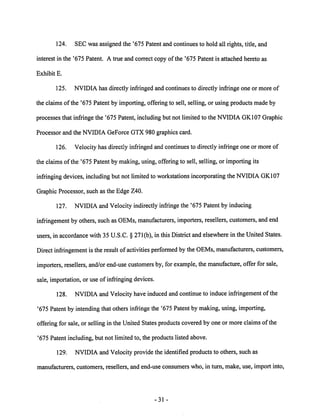 124. SEC was assigned the '675 Patent and continues to hold all rights, title, and 
interest in the '675 Patent. A true and correct copy of the '675 Patent is attached hereto as 
Exhibit E. 
125. NVIDIA has directly infringed and continues to directly infringe one or more of 
the claims of the '675 Patent by importing, offering to sell, selling, or using products made by 
processes that infringe the '675 Patent, including but not limited to the NVIDIA GK107 Graphic 
Processor and the NVIDIA GeForce GTX 980 graphics card. 
126. Velocity has directly infringed and continues to directly infringe one or more of 
the claims ofthe '675 Patent by making, using, offering to sell, selling, or importing its 
infringing devices, includingbut not limitedto workstations incorporating the NVIDIAGK107 
Graphic Processor, such as the Edge Z40. 
127. NVIDIA and Velocity indirectly infringe the '675 Patent by inducing 
infringement byothers, such as OEMs, manufacturers, importers, resellers, customers, and end 
users, in accordance with 35 U.S.C. § 271(b), in this District andelsewhere in the United States. 
Direct infringement is the result of activities performed bythe OEMs, manufacturers, customers, 
importers, resellers, and/or end-use customers by, for example, the manufacture, offer for sale, 
sale, importation, or use of infringing devices. 
128. NVIDIA and Velocity have induced and continue to induce infringement of the 
'675 Patent by intending that others infringe the '675 Patent by making, using, importing, 
offering for sale, or selling in the United States products covered by one or more claims of the 
'675 Patent including, but not limited to, the products listed above. 
129. NVIDIA and Velocity provide the identified products to others, such as 
manufacturers, customers, resellers, and end-use consumers who, in turn, make, use, import into, 
31 
 