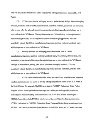offer for sale, or sell in the United States products that infringe one or more claims of the '675 
Patent. 
130. NVIDIAprovidesthe infringing products, and referencedesigns for the infringing 
products, to others, such as OEMs, manufacturers, importers, resellers, customers, and end users, 
who, in turn, offer for sale, sell, import into, or use these infringing products to infringe one or 
more claims of the '675 Patent. Through its manufacture (either directly, or through contract 
manufacturing facilities) and/or importation or sale ofthe infringing products, NVIDIA 
specifically intends that OEMs, manufacturers, importers, resellers, customers, and end users 
will infringe one or more claims of the '675 Patent. 
131. Velocity provides the infringing products to others, such as OEMs, 
manufacturers, importers, resellers, customers, and end users, who, in turn, offer for sale, sell, 
import into, or use these infringing products to infringe one or more claims of the '675 Patent. 
Through its manufacture, testing, use, and/or sale of the infringing products, Velocity 
specifically intends that OEMs, manufacturers, importers, resellers, customers, and end users 
will infringe one or more claims of the '675 Patent. 
132. NVIDIA specifically intends for others, such as OEMs, manufacturers, importers, 
resellers, customers, and end users, to directly infringe one or more claims of the '675 Patent in 
the United States. For example, NVIDIA advertised its "NVIDIA Authorized Board Partner 
Programensures an exceptional customer experience when purchasing graphics cards and 
motherboards manufactured by partners that make use ofNVIDIA's latest technologies." 
NVIDIA PartnerForce Info, NVIDIA, http://www.nvidia.com/object/pf_boardpartners.html. 
NVIDIA claims that its "NVIDIA Authorized Board Partners offer the latest technologies from 
NVIDIA" and lists six Authorized Board Partners in the United States, six in Canada, and none 
32 
 