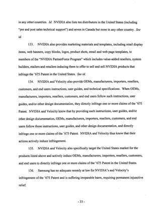 in any other countries. Id. NVIDIA also lists ten distributors in the United States (including 
"pre and post sales technical support") and seven in Canadabut none in any other country. See 
id. 
133. NVIDIA also provides marketing materials and templates, including retail display 
items, web banners, copy blocks, logos, product shots, email and web page templates, to 
members ofthe "NVIDIA PartnerForce Program" which includes value-added resellers, system 
builders, etailers and retailers inducing them to offer to sell and sell NVIDIA products that 
infringe the '675 Patent in the United States. See id. 
134. NVIDIA and Velocity also provide OEMs, manufacturers, importers, resellers, 
customers, and end users instructions, user guides, and technical specifications. When OEMs, 
manufacturers, importers, resellers, customers, and end users follow such instructions, user 
guides, and/or other design documentation, they directly infringe one ormore claims ofthe '675 
Patent. NVIDIA andVelocity know that by providing such instructions, user guides, and/or 
other design documentation, OEMs, manufacturers, importers, resellers, customers, and end 
users follow those instructions, user guides, andotherdesign documentation, and directly 
infringe one ormore claims ofthe '675 Patent. NVIDIA and Velocity thus knowthat their 
actions actively induce infringement. 
135. NVIDIA and Velocity also specifically targetthe United States market for the 
products listed above and actively induce OEMs, manufacturers, importers, resellers, customers, 
and end users to directly infringe one or more claims ofthe '675 Patent in the United States. 
136. Samsung has no adequate remedy at law for NVIDIA's and Velocity's 
infringement ofthe '675 Patent and is suffering irreparable harm, requiring permanent injunctive 
relief. 
33 
 