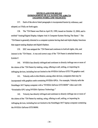 SIXTH CLAIM FOR RELIEF 
INFRINGEMENT OF U.S. PATENT NO. 6.804.724 
(AGAINST NVIDIA AND VELOCITY^ 
137. Each of the above listed paragraphs is incorporated herein by reference, and 
adopted, as if fully set forth again. 
138. The '724 Patent was filed on April 29, 1999, issued on October 12, 2004, and is 
entitled "Analog/Digital Display Adapter And A Computer System Having The Same." The 
'724 Patent is generally directed to a computer systems having dual and triple display functions 
that support analog displays and digital displays. 
139. SEC was assigned the '724 Patent and continues to hold all rights, title, and 
interest in the '724 Patent. A true and correct copy of the '724 Patent is attached hereto as 
Exhibit F. 
140. NVIDIA has directly infringed and continues to directly infringe one or more of 
the claims of the '724 Patent by making, using, offering to sell, selling, or importing its 
infringing devices, including but not limited to theNVIDIA GeForce GTX 770graphics card. 
141. Velocity sells in this District, among other devices, computers that may be 
incorporated with graphics cards containing NVIDIA GPUs. Forexample, Velocity sells the 
NoteMagix Ml7 laptop computer with a "NVIDIA GeForce GTX 860M" video card with 
"Switchable GPU using NVIDIA Optimus Technology." 
142. Velocity has directly infringed andcontinues to directly infringe one or more of 
the claims of the '724 Patent by making, using, offering to sell, selling, or importing its 
infringing devices, including but not limitedto the NoteMagix Ml7 laptop computercontaining 
the NVIDIA GeForce GTX 860M. 
34 
 