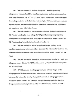 143. NVIDIA and Velocity indirectly infringe the '724 Patent by inducing 
infringement by others, such as OEMs, manufacturers, importers, resellers, customers, and end 
users, in accordance with 35 U.S.C. § 271(b), in this District and elsewhere in the United States. 
Direct infringement is the result of activities performed by the OEMs, manufacturers, customers, 
importers, resellers, and/or end-use customers by, for example, the manufacture, offer for sale, 
sale, importation, or use of infringing devices. 
144. NVIDIA and Velocity have induced and continue to induce infringement ofthe 
'724 Patentby intendingthat others infringe the '724 patentby making, using, importing, 
offering for sale, or selling in the United States products covered by oneor more claims of the 
'724 Patent including, but not limited to, the products listed above. 
145. NVIDIA and Velocity provide the identified products to others, such as 
manufacturers, customers, resellers, and end-use consumers who, in turn, make, use, import into, 
offer for sale, or sell in the United States products that infringe one or more claims ofthe '724 
Patent. 
146. NVIDIA and Velocity designed the infringing products such that they would each 
infringe one ormore claims of the '724 Patent if made, used, sold, offered for sale, or imported 
into the United States. 
147. NVIDIA provides the infringing products, and reference designs for the 
infringing products, to others, such as OEMs, manufacturers, importers, resellers, customers, and 
end users, who, in turn, offer for sale, sell, import into, or use these infringing products to 
infringe one or moreclaimsof the '724 Patent. Through its manufacture (eitherdirectly, or 
through contract manufacturing facilities) and/or sale of the infringing products, NVIDIA 
-35 
 