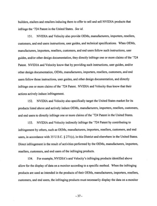 builders, etailers and retailers inducing them to offer to sell and sell NVIDIA products that 
infringe the '724 Patent in the United States. See id. 
151. NVIDIA and Velocity also provide OEMs, manufacturers, importers, resellers, 
customers, and end users instructions, user guides, and technical specifications. When OEMs, 
manufacturers, importers, resellers, customers, and end users follow such instructions, user 
guides, and/or other design documentation, they directly infringe one or more claims of the '724 
Patent. NVIDIA and Velocity know that by providing such instructions, user guides, and/or 
other design documentation, OEMs, manufacturers, importers, resellers, customers, and end 
users follow those instructions, user guides, and other design documentation, and directly 
infringe one or more claims of the '724 Patent. NVIDIAand Velocity thus know that their 
actions actively induce infringement. 
152. NVIDIA and Velocity also specifically target the United States market for its 
products listedaboveand actively induce OEMs, manufacturers, importers, resellers, customers, 
and end users to directly infringe one or more claims of the '724 Patent in the United States. 
153. NVIDIA and Velocity indirectly infringe the '724 Patent by contributing to 
infringement by others, such as OEMs, manufacturers, importers, resellers, customers, and end 
users, in accordance with 35 U.S.C. § 271(c), in this District and elsewhere in the United States. 
Direct infringement is the result of activities performed by the OEMs, manufacturers, importers, 
resellers, customers, and end users of the infringing products. 
154. For example, NVIDIA's and Velocity's infringing products identified above 
allow for the display of data on a monitor according to a specific method. When the infringing 
products are used as intended in the products of their OEMs, manufacturers, importers, resellers, 
customers, and end users, the infringing products must necessarily display the data on a monitor 
37- 
 