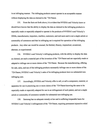 in an infringing manner. The infringing products cannot operate in an acceptable manner 
without displaying the data as claimed in the '724 Patent. 
155. From the facts set forth above, it is evident that NVIDIA and Velocity knew or 
should have known that the ability to display the data as claimed in the infringing products is 
especially made or especially adapted to operate in the products ofNVIDIA's and Velocity's 
OEMs, manufacturers, importers, resellers, customers, and end users and is not a staple article or 
commodity of commerce and that its infringing use is required for operation ofthe infringing 
products. Any other use would be unusual, far-fetched, illusory, impractical, occasional, 
aberrant, or experimental. 
156. NVIDIA's and Velocity's infringing products, with the ability to display the data 
as claimed, are each a material part of the invention of the '724 Patent and are especially madeor 
adapted to infringe one or more claims of the '724 Patent. Because the manufacturing, offering 
for sale, sales,and use of the infringing products necessarily infringe one or moreclaimsof the 
'724 Patent, NVIDIA's and Velocity's sales of its infringing products have no substantial non 
infringing uses. 
157. Accordingly, NVIDIA andVelocity offer to sell, or sell a component, material, or 
apparatus for use in practicing one or more claims of the '724 Patent knowing the same to be 
especially made or especially adapted for use in an infringement of such patent, and not a staple 
article or commodityofcommerce suitable for substantial non-infringinguse. 
158. Samsung has no adequate remedy at law and is suffering irreparable harm for 
NVIDIA's and Velocity's infringement of the '724 Patent, requiring permanent injunctive relief. 
38 
 