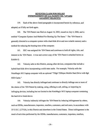 SEVENTH CLAIM FOR RELIEF 
INFRINGEMENT OF U.S. PATENT NO. 7.073.054 
(AGAINST VELOCITY) 
159. Each ofthe above listed paragraphs is incorporated herein by reference, and 
adopted, as if fully set forth again. 
160. The '054 Patent was filed on August 16,2002, issued on July 4,2006, and is 
entitled "Computer System And Method For Booting Up The Same." The '054 Patent is 
generally directed to a computer system with a hard disk drive and non-volatile memory and a 
method for reducing the booting time of the computer. 
161. SEC was assigned the '054 Patent and continues to hold all rights, title, and 
interest in the '054 Patent. A true and correct copy of the '054 Patent is attached hereto as 
Exhibit G. 
162. Velocity sells in this District, among other devices, computers that include a 
hybrid hard disk drive incorporating a solid state cache. For example, Velocity sells the 
NoteMagix Ml5 laptop computerwith an optional "750gb 7200rpm Mobile Hard Drive with 8gb 
SSD Cache." 
163. Velocity has directly infringed and continues to directly infringe one or more of 
the claims ofthe '054 Patent by making, using, offering to sell, selling, or importing its 
infringing devices, including but not limited to the NoteMagix Ml5 laptop computer containing 
the hard drive listed above. 
164. Velocity indirectly infringes the '054 Patent by inducing infringement by others, 
such as OEMs, manufacturers, importers, resellers, customers, and end users, in accordance with 
35 U.S.C. § 271(b), in this District and elsewhere in the United States. Direct infringement is the 
result of activities performed by the OEMs, manufacturers, customers, importers, resellers, 
39 
 