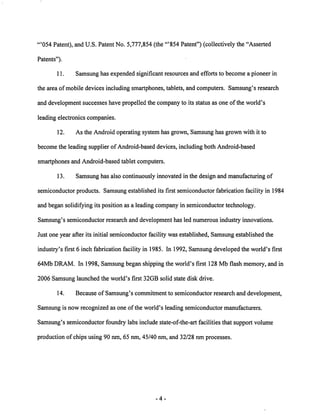 "'054 Patent), and U.S. Patent No. 5,777,854 (the "'854 Patent") (collectively the "Asserted 
Patents"). 
11. Samsung has expended significant resources and efforts to become a pioneer in 
the area of mobile devices including smartphones, tablets, and computers. Samsung's research 
and development successes have propelled the company to its status as one of the world's 
leading electronics companies. 
12. As the Android operating system has grown, Samsung has grown with it to 
become the leading supplier of Android-based devices, including both Android-based 
smartphones and Android-based tablet computers. 
13. Samsung has also continuously innovated in the design and manufacturing of 
semiconductor products. Samsung established its first semiconductor fabrication facility in 1984 
and began solidifying its position as a leading company in semiconductor technology. 
Samsung's semiconductor research and development has led numerous industry innovations. 
Just one year after its initial semiconductor facility was established, Samsung established the 
industry's first 6 inch fabrication facility in 1985. In 1992, Samsung developed the world's first 
64Mb DRAM. In 1998, Samsung began shipping the world's first 128 Mb flash memory, and in 
2006 Samsung launched the world's first 32GB solid state disk drive. 
14. Because of Samsung's commitment to semiconductor research and development, 
Samsung is now recognized as one ofthe world's leading semiconductor manufacturers. 
Samsung's semiconductor foundry labs include state-of-the-art facilities that support volume 
production of chips using 90 nm, 65 nm, 45/40 nm, and 32/28 nm processes. 
-4 
 