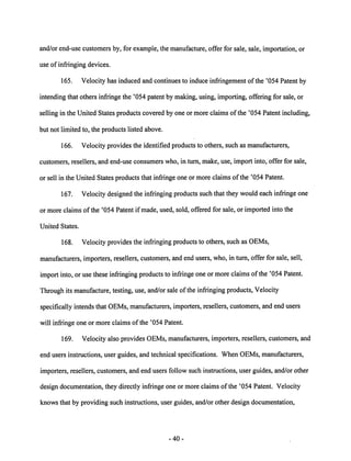 and/or end-use customers by, for example, the manufacture, offer for sale, sale, importation, or 
use of infringing devices. 
165. Velocity has induced and continues to induce infringement of the '054 Patent by 
intending that others infringe the '054 patent by making, using, importing, offering for sale, or 
selling in the United States products covered by one or more claims ofthe '054 Patent including, 
but not limited to, the products listed above. 
166. Velocity provides the identified products to others, such as manufacturers, 
customers, resellers, and end-use consumers who, in turn, make, use, import into, offer for sale, 
or sell in the United States products that infringe one or more claims of the '054 Patent. 
167. Velocity designedthe infringing products such that they would each infringe one 
or more claims of the '054 Patent if made, used, sold, offered for sale, or imported into the 
United States. 
168. Velocity provides the infringingproducts to others, such as OEMs, 
manufacturers, importers, resellers, customers, and end users, who, in turn, offer for sale, sell, 
import into, or use these infringing products to infringe oneor more claims of the '054 Patent. 
Through its manufacture, testing, use, and/or sale of the infringing products, Velocity 
specifically intends that OEMs, manufacturers, importers, resellers, customers, and end users 
will infringe one or more claims of the '054 Patent. 
169. Velocity also provides OEMs, manufacturers, importers, resellers, customers, and 
end users instructions, user guides, and technical specifications. When OEMs, manufacturers, 
importers, resellers, customers, and end users follow such instructions, user guides, and/or other 
design documentation, they directly infringe one or more claims of the '054 Patent. Velocity 
knows that by providing such instructions, user guides, and/or other design documentation, 
40 
 
