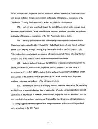OEMs, manufacturers, importers, resellers, customers, and end users follow those instructions, 
user guides, and other design documentation, and directly infringe one or more claims ofthe 
'054 Patent. Velocity thus knows that its actions actively induce infringement. 
170. Velocity also specifically targets the United States market for its products listed 
above and actively induces OEMs, manufacturers, importers, resellers, customers, and end users 
to directly infringe one or more claims of the '054 Patent in the United States. 
171. Velocity products have been sold at nearly every major electronics retailer in 
North America including Best Buy, Circuit City, RadioShack, Costco, Sears, Target, and many 
others. See Company History, Velocity, http://www.velocitymicro.com/velocity-story.php. 
Velocity introduces products and services that infringe the Asserted Patents intending that they 
would be sold in this Judicial District and elsewhere in the United States. 
172. Velocity indirectly infringes the '054 Patent by contributing to infringement by 
others, suchas OEMs, manufacturers, importers, resellers, customers, and end users, in 
accordance with 35 U.S.C. § 271(c), in this District and elsewhere in the United States. Direct 
infringement is the result ofactivities performed by the OEMs, manufacturers, importers, 
resellers, customers, and end users of the infringing products. 
173. Forexample, Velocity's infringing products identified above allow for controlling 
the hard drive to reduce the booting timeof a computer. When the infringing products are used 
as intended in the products of its OEMs, manufacturers, importers, resellers, customers, and end 
users, the infringing products must necessarily control the hard drive in an infringing manner. 
Theinfringing products cannot operate in an acceptable manner without controlling the hard 
drive as claimed in the '054 Patent. 
41 
 