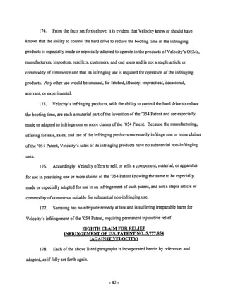 174. From the facts set forth above, it is evident that Velocity knew or should have 
known that the ability to control the hard drive to reduce the booting time in the infringing 
products is especially made or especially adapted to operate in the products of Velocity's OEMs, 
manufacturers, importers, resellers, customers, and end users and is not a staple article or 
commodity ofcommerce and that its infringing use is required for operation of the infringing 
products. Any other use would be unusual, far-fetched, illusory, impractical, occasional, 
aberrant, or experimental. 
175. Velocity's infringing products, with the ability to control the hard drive to reduce 
the booting time, are each a material part of the invention of the '054 Patentand are especially 
made or adapted to infringe one or more claims of the '054 Patent. Because the manufacturing, 
offering for sale, sales, and use ofthe infringing products necessarily infringe one ormore claims 
of the '054 Patent, Velocity's sales of its infringing products have nosubstantial non-infringing 
uses. 
176. Accordingly, Velocity offers to sell, or sells a component, material, or apparatus 
for use inpracticing one ormore claims ofthe '054 Patent knowing the same to be especially 
made orespecially adapted for use in an infringement ofsuch patent, and not a staple article or 
commodity of commerce suitable for substantial non-infringing use. 
177. Samsung has noadequate remedy at law and is suffering irreparable harm for 
Velocity's infringement of the '054 Patent, requiring permanent injunctive relief. 
EIGHTH CLAIM FOR RELIEF 
INFRINGEMENT OF U.S. PATENT NO. 5.777.854 
(AGAINST VELOCITY) 
178. Each of the above listed paragraphs is incorporated herein by reference, and 
adopted, as if fully set forth again. 
42 
 