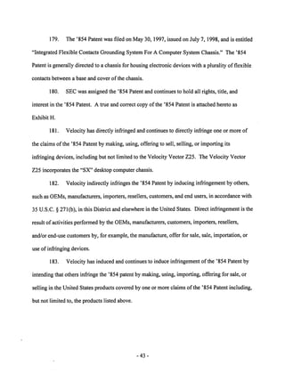 179. The '854 Patent was filed on May 30,1997, issued on July 7,1998, and is entitled 
"Integrated Flexible Contacts Grounding System For A Computer System Chassis." The '854 
Patent is generally directed to a chassis for housing electronic devices with a plurality of flexible 
contacts between a base and cover of the chassis. 
180. SEC was assigned the '854 Patent and continues to hold all rights, title, and 
interest in the '854 Patent. A true and correct copy of the '854 Patent is attached hereto as 
Exhibit H. 
181. Velocity has directly infringed and continues to directly infringe one or more of 
the claims of the '854 Patent by making, using, offering to sell, selling, or importing its 
infringing devices, including but not limited to the Velocity Vector Z25. The Velocity Vector 
Z25 incorporates the "SX" desktop computer chassis. 
182. Velocity indirectly infringes the '854 Patent by inducing infringement by others, 
such as OEMs, manufacturers, importers, resellers, customers, and end users, in accordance with 
35 U.S.C. § 271(b), in this District and elsewherein the United States. Direct infringementis the 
result of activities performed by the OEMs, manufacturers, customers, importers, resellers, 
and/or end-use customers by, for example, the manufacture, offer for sale, sale, importation, or 
use of infringing devices. 
183. Velocity has induced and continues to induce infringement of the '854 Patent by 
intending that others infringe the '854 patent by making, using, importing, offering for sale, or 
selling in the United States products covered by one or more claims ofthe '854 Patent including, 
but not limited to, the products listed above. 
43 
 