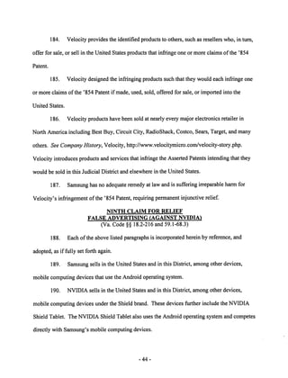 184. Velocity provides the identified products to others, such as resellers who, in turn, 
offer for sale, or sell in the United States products that infringe one or more claims of the '854 
Patent. 
185. Velocity designed the infringing products such that they would each infringe one 
or more claims ofthe '854 Patent if made, used, sold, offered for sale, or imported into the 
United States. 
186. Velocity products have been sold at nearly every major electronics retailer in 
North America including Best Buy, Circuit City, RadioShack, Costco, Sears, Target, and many 
others. See Company History, Velocity, http://www.velocitymicro.com/velocity-story.php. 
Velocity introduces products and services that infringe the AssertedPatents intending that they 
would be sold in this Judicial District and elsewhere in the United States. 
187. Samsung has no adequate remedy at lawand is suffering irreparable harmfor 
Velocity's infringement of the '854 Patent, requiring permanent injunctive relief. 
NINTH CLAIM FOR RELIEF 
FALSE ADVERTISING (AGAINST NVIDIA) 
(Va. Code §§ 18.2-216 and 59.1-68.3) 
188. Each of the above listed paragraphs is incorporated herein by reference, and 
adopted, as if fully set forth again. 
189. Samsung sells in the United States and in this District, among other devices, 
mobile computing devices that use the Android operating system. 
190. NVIDIA sells in the United States and in this District, among other devices, 
mobile computing devices under the Shield brand. These devices further include the NVIDIA 
Shield Tablet. The NVIDIA Shield Tablet also uses the Android operating system and competes 
directly with Samsung's mobile computing devices. 
44 
 