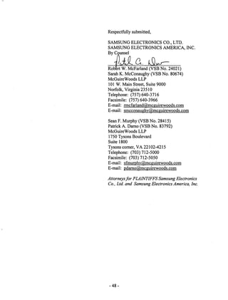 Respectfully submitted, 
SAMSUNG ELECTRONICS CO., LTD. 
SAMSUNG ELECTRONICS AMERICA, INC. 
By Counsel 
Robert W. McFarland (VSB No. 24021) 
Sarah K. McConaughy (VSB No. 80674) 
McGuireWoods LLP 
101 W. Main Street, Suite 9000 
Norfolk, Virginia 23510 
Telephone: (757)640-3716 
Facsimile: (757) 640-3966 
E-mail: rmcfarland@mcguirewoods.com 
E-mail: smcconaughv@mcguirewoods.com 
Sean F. Murphy (VSB No. 28415) 
Patrick A. Darno (VSB No. 83792) 
McGuireWoods LLP 
1750 Tysons Boulevard 
Suite 1800 
Tysons corner, VA 22102-4215 
Telephone: (703)712-5000 
Facsimile: (703) 712-5050 
E-mail: sfmurphv@mcguirewoods.com 
E-mail: pdarno@mcguirewoods.com 
Attorneysfor PLAINTIFFSSamsung Electronics 
Co., Ltd. and Samsung Electronics America, Inc. 
-48 
