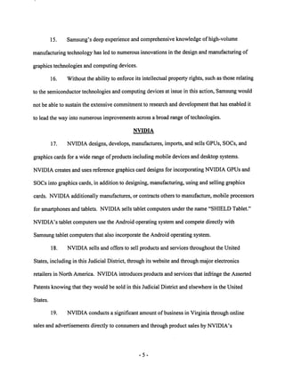 15. Samsung's deep experienceand comprehensive knowledge of high-volume 
manufacturing technology has led to numerous innovations in the design and manufacturing of 
graphics technologies and computing devices. 
16. Without the ability to enforce its intellectual property rights, such as those relating 
to the semiconductortechnologiesand computing devices at issue in this action, Samsungwould 
not be able to sustain the extensive commitment to research and development that has enabled it 
to lead the way into numerous improvements across a broad range oftechnologies. 
NVIDIA 
17. NVIDIA designs, develops, manufactures, imports, and sells GPUs, SOCs, and 
graphics cards for a wide range of products including mobile devices and desktop systems. 
NVIDIA creates and uses reference graphics card designs for incorporating NVIDIA GPUs and 
SOCs into graphics cards, in addition to designing, manufacturing, using and selling graphics 
cards. NVIDIA additionally manufactures, or contracts others to manufacture, mobile processors 
for smartphones and tablets. NVIDIA sells tablet computersunder the name "SHIELD Tablet." 
NVIDIA's tablet computers use the Android operating system and compete directly with 
Samsung tablet computers that also incorporate the Android operating system. 
18. NVIDIA sells and offers to sell products and services throughout the United 
States, including in this Judicial District, through its website and through major electronics 
retailers in North America. NVIDIA introduces products and services that infringe the Asserted 
Patents knowing that they would be sold in this Judicial District and elsewhere in the United 
States. 
19. NVIDIA conducts a significant amount of business in Virginia through online 
sales and advertisements directly to consumers and through product sales by NVIDIA's 
 