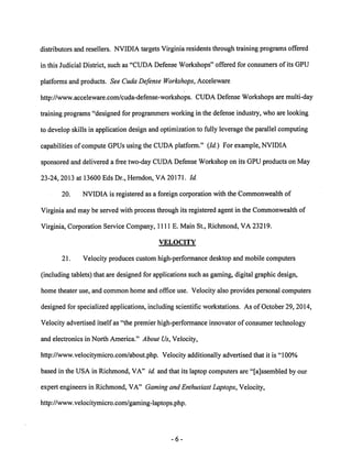 distributors and resellers. NVIDIA targets Virginia residents through training programs offered 
in this Judicial District, such as "CUDA Defense Workshops" offered for consumers of its GPU 
platforms and products. See Cuda Defense Workshops, Acceleware 
http://www.acceleware.com/cuda-defense-workshops. CUDA Defense Workshops are multi-day 
trainingprograms"designed for programmers working in the defense industry,who are looking 
to develop skills in application designand optimization to fully leveragethe parallel computing 
capabilities of compute GPUsusingthe CUDA platform." (Id.) For example, NVIDIA 
sponsoredand delivered a free two-dayCUDADefenseWorkshopon its GPU products on May 
23-24, 2013 at 13600 Eds Dr., Herndon, VA 20171. Id. 
20. NVIDIA is registered as a foreign corporation with the Commonwealth of 
Virginia and may be served with process through its registered agent in the Commonwealth of 
Virginia, Corporation Service Company, HUE. Main St., Richmond, VA 23219. 
VELOCITY 
21. Velocity produces custom high-performance desktop and mobile computers 
(including tablets) that are designed for applications such as gaming, digital graphic design, 
home theater use, and common home and office use. Velocity also provides personal computers 
designed for specialized applications, including scientific workstations. As of October 29, 2014, 
Velocity advertised itself as "the premier high-performance innovator of consumer technology 
and electronics in North America." About Us, Velocity, 
http://www.velocitymicro.com/about.php. Velocity additionally advertised that it is "100% 
based in the USA in Richmond, VA" id. and that its laptop computers are "[assembled by our 
expert engineers in Richmond, VA" Gamingand Enthusiast Laptops, Velocity, 
http://www.velocitymicro.com/gaming-laptops.php. 
 