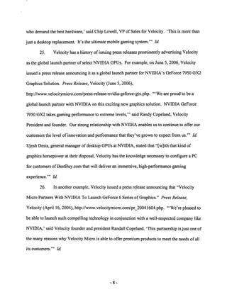 who demand the best hardware,' said Chip Lowell, VP of Sales for Velocity. 'This is more than 
just a desktop replacement. It's the ultimate mobile gaming system.'" Id. 
25. Velocity has a history of issuing press releases prominently advertising Velocity 
as the global launch partner of select NVIDIA GPUs. For example, on June 5, 2006, Velocity 
issued a press release announcing it as a global launch partner for NVIDIA's GeForce 7950 GX2 
Graphics Solution. Press Release, Velocity (June 5, 2006), 
http://www.velocitymicro.com/press-release-nvidia-geforce-gtx.php. '"We are proud to be a 
global launch partner with NVIDIA on this exciting new graphics solution. NVIDIA GeForce 
7950 GX2 takes gaming performance to extreme levels,'" said Randy Copeland, Velocity 
President and founder. Our strong relationship with NVIDIA enables us to continue to offer our 
customers the level of innovation and performance that they've grown to expect from us.'" Id. 
Ujesh Desia, general manager of desktop GPUs at NVIDIA, stated that "[w]ith that kind of 
graphics horsepower at their disposal, Velocity has the knowledge necessary to configure a PC 
for customers of BestBuy.com that will deliver an immersive, high-performance gaming 
experience.'" Id 
26. In another example, Velocity issued a press release announcing that "Velocity 
Micro Partners With NVIDIA To Launch GeForce 6 Series of Graphics." Press Release, 
Velocity (April 16, 2004), http://www.velocitymicro.com/pr_20041604.php. '"We're pleased to 
be able to launch such compelling technology in conjunctionwith a well-respected company like 
NVIDIA,' said Velocity founder and president Randall Copeland. 'This partnership is just one of 
the many reasons why Velocity Micro is able to offer premium products to meet the needs of all 
its customers.'" Id. 
 
