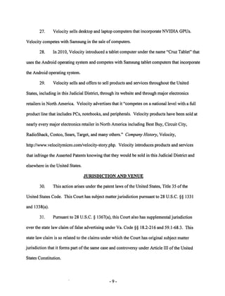 27. Velocity sells desktop and laptop computers that incorporate NVIDIA GPUs. 
Velocity competes with Samsung in the sale of computers. 
28. In 2010, Velocity introduced a tablet computer under the name "Cruz Tablet" that 
uses the Android operating system and competes with Samsung tablet computers that incorporate 
the Android operating system. 
29. Velocity sells and offers to sell products and services throughout the United 
States, including in this Judicial District, through its website and through major electronics 
retailers in North America. Velocity advertises that it "competes on a national level with a full 
product line that includes PCs, notebooks, and peripherals. Velocity products have been sold at 
nearly every major electronics retailer in North America including Best Buy, Circuit City, 
RadioShack, Costco, Sears, Target, and many others." CompanyHistory, Velocity, 
http://www.velocitymicro.com/velocity-story.php. Velocity introduces products and services 
that infringe the Asserted Patents knowing that they would be sold in this Judicial District and 
elsewhere in the United States. 
JURISDICTION AND VENUE 
30. This action arises under the patent laws ofthe United States, Title 35 ofthe 
United States Code. This Court has subject matter jurisdiction pursuant to 28 U.S.C. §§ 1331 
and 1338(a). 
31. Pursuant to 28 U.S.C. § 1367(a), this Court also has supplemental jurisdiction 
over the state law claim of false advertising under Va. Code §§ 18.2-216 and 59.1-68.3. This 
state law claim is so related to the claims under which the Court has original subject matter 
jurisdiction that it forms part of the same case and controversy under Article III of the United 
States Constitution. 
 