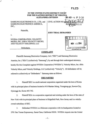 FILED 
IN THE UNITED STATES DISTRICT COURT 
FOR THE EASTERN DISTRICT OF VIRGINIA 
ALEXANDRIA DIVISION ' 2IH NOV -M p J 30 
CIVIL ACTION^Q^M^C?S 
ALEOT '!ftG;i'HA 
SAMSUNG ELECTRONICS CO., LTD., and 
SAMSUNG ELECTRONICS AMERICA, 
INC., 
Plaintiffs, 
JURY TRIAL DEMANDED 
NVIDIA CORPORATION, VELOCITY 
MICRO, INC. D/B/A VELOCITY MICRO, 
AND VELOCITY HOLDINGS, LLC 
Defendants. 
COMPLAINT 
Plaintiffs Samsung Electronics Company, Ltd. ("SEC") and Samsung Electronics 
America, Inc. ("SEA") (collectively "Samsung"), by and through their undersigned attorneys, 
hereby file this Complaint against NVIDIA Corporation ("NVIDIA"), Velocity Micro, Inc. d/b/a 
Velocity Micro, and Velocity Holdings, LLC (collectively "Velocity"). All defendants will be 
referred to collectively as "Defendants." Samsung statesas follows: 
THE PARTIES 
1. Plaintiff SEC is a multi-national corporation organized under the laws of Korea 
with its principal place of business located at 416 Maetan-3dong, Yeongtong-gu, Suwon-City, 
Gyeonggi-do, Korea 443-742. 
2. Plaintiff SEA is a corporation organized and existing under the laws ofthe state of 
New York with its principal place of business in Ridgefield Park, New Jersey and is a wholly-owned 
subsidiary of SEC. 
3. Defendant NVIDIA is a Delaware corporation with its headquarters located at 
2701 San Tomas Expressway, Santa Clara, California 95050. NVIDIA imports into the United 
-1 
 