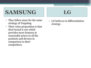 SAMSUNG                                          LG
• They follow more for the same     • LG believes in differentiation
  strategy of Targeting               strategy .
• Their value proposition is that
  their brand is one which
  provides more features at
  reasonable prices in all the
  products and devices in
  comparison to their
  competitors.
 